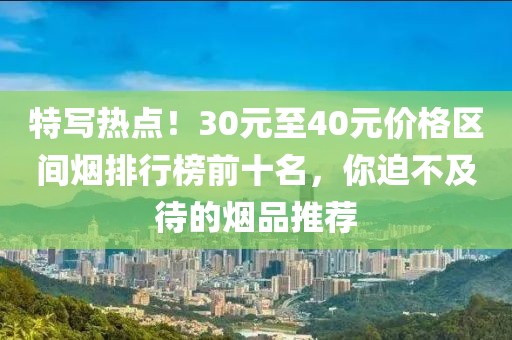 特写热点！30元至40元价格区间烟排行榜前十名，你迫不及待的烟品推荐