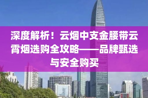 深度解析！云烟中支金腰带云霄烟选购全攻略——品牌甄选与安全购买