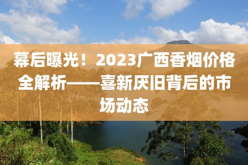 幕后曝光！2023广西香烟价格全解析——喜新厌旧背后的市场动态