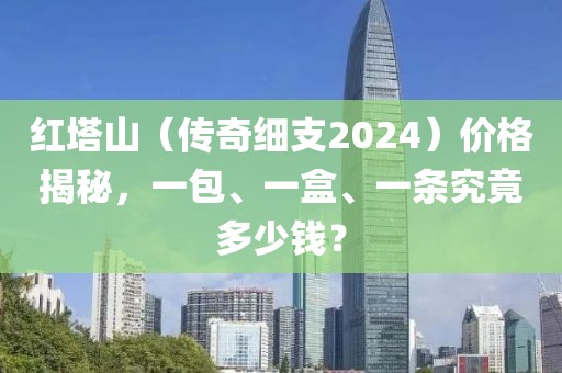 红塔山（传奇细支2024）价格揭秘，一包、一盒、一条究竟多少钱？