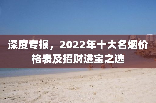 深度专报，2022年十大名烟价格表及招财进宝之选