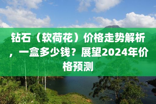 钻石（软荷花）价格走势解析，一盒多少钱？展望2024年价格预测