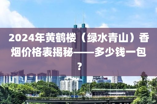 2024年黄鹤楼（绿水青山）香烟价格表揭秘——多少钱一包？