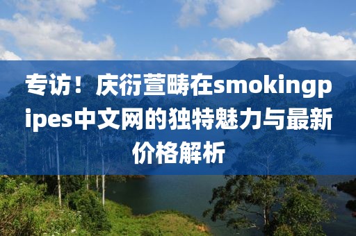 专访！庆衍萱畴在smokingpipes中文网的独特魅力与最新价格解析