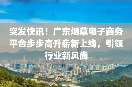 突发快讯！广东烟草电子商务平台步步高升崭新上线，引领行业新风尚