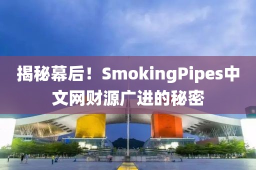 揭秘幕后！SmokingPipes中文网财源广进的秘密