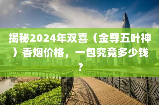 揭秘2024年双喜（金尊五叶神）香烟价格，一包究竟多少钱？