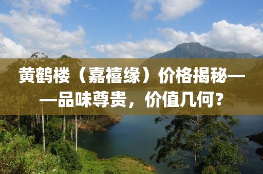 黄鹤楼（嘉禧缘）价格揭秘——品味尊贵，价值几何？