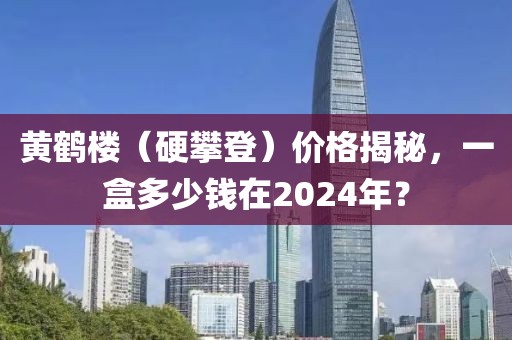 黄鹤楼（硬攀登）价格揭秘，一盒多少钱在2024年？