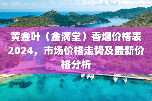 黄金叶（金满堂）香烟价格表2024，市场价格走势及最新价格分析