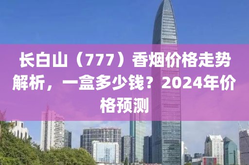 长白山（777）香烟价格走势解析，一盒多少钱？2024年价格预测