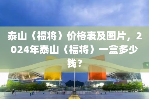 泰山（福将）价格表及图片，2024年泰山（福将）一盒多少钱？