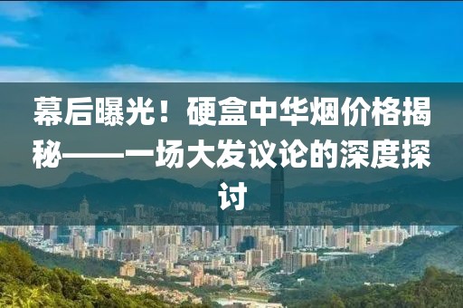 幕后曝光！硬盒中华烟价格揭秘——一场大发议论的深度探讨