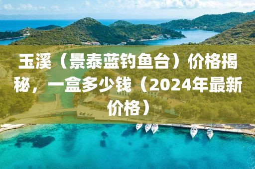 玉溪（景泰蓝钓鱼台）价格揭秘，一盒多少钱（2024年最新价格）