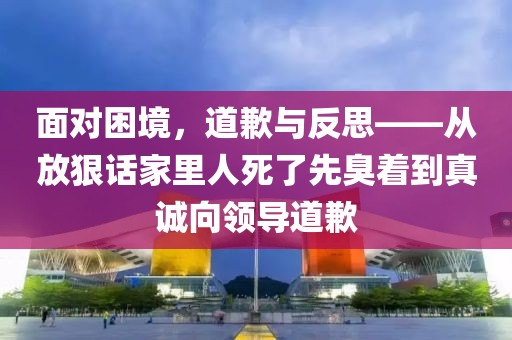 面对困境，道歉与反思——从放狠话家里人死了先臭着到真诚向领导道歉