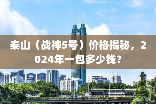 泰山（战神5号）价格揭秘，2024年一包多少钱？