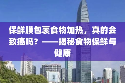 保鲜膜包裹食物加热，真的会致癌吗？——揭秘食物保鲜与健康