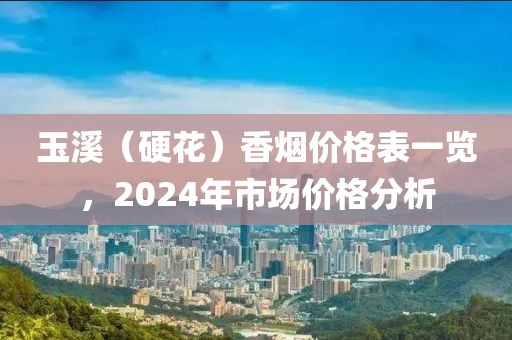 玉溪（硬花）香烟价格表一览，2024年市场价格分析