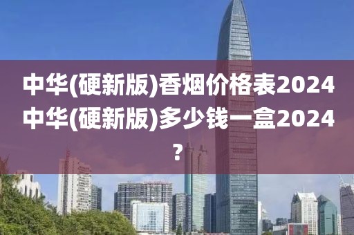 中华(硬新版)香烟价格表2024中华(硬新版)多少钱一盒2024?