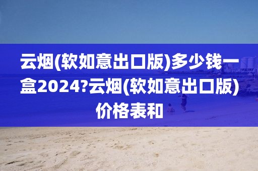 云烟(软如意出口版)多少钱一盒2024?云烟(软如意出口版)价格表和