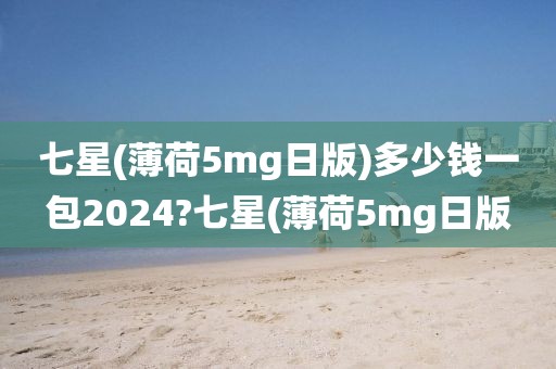 七星(薄荷5mg日版)多少钱一包2024?七星(薄荷5mg日版