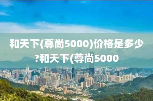 和天下(尊尚5000)价格是多少?和天下(尊尚5000