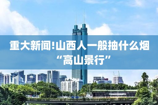 重大新闻!山西人一般抽什么烟“高山景行”