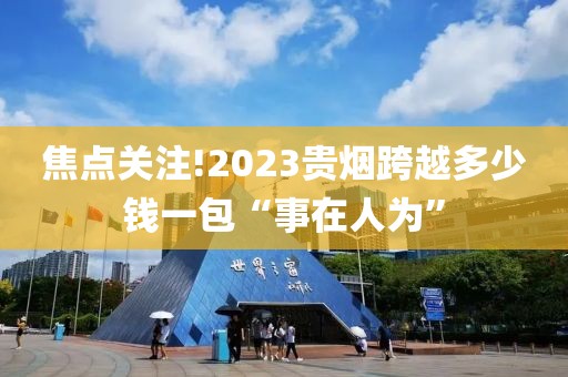 焦点关注!2023贵烟跨越多少钱一包“事在人为”