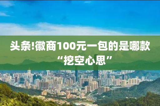 头条!徽商100元一包的是哪款“挖空心思”