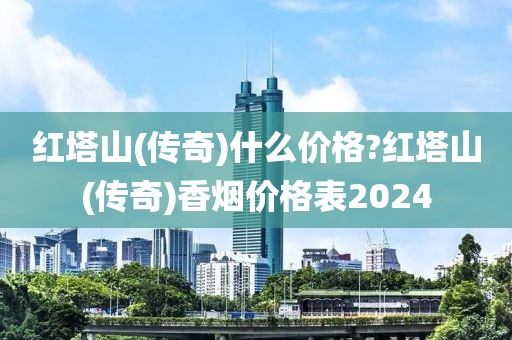 红塔山(传奇)什么价格?红塔山(传奇)香烟价格表2024