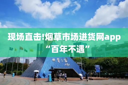 现场直击!烟草市场进货网app“百年不遇”