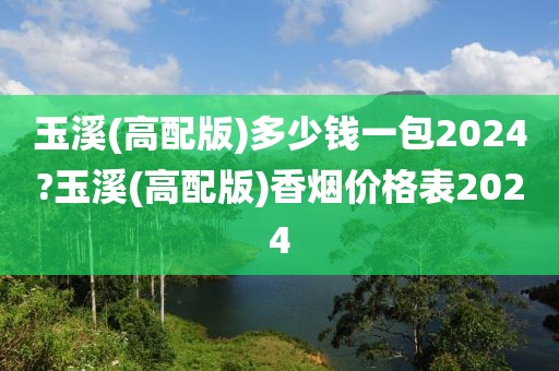 玉溪(高配版)多少钱一包2024?玉溪(高配版)香烟价格表2024