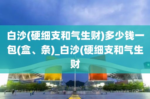 白沙(硬细支和气生财)多少钱一包(盒、条)_白沙(硬细支和气生财