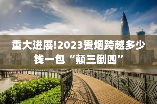 重大进展!2023贵烟跨越多少钱一包“颠三倒四”