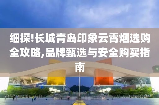 细探!长城青岛印象云霄烟选购全攻略,品牌甄选与安全购买指南