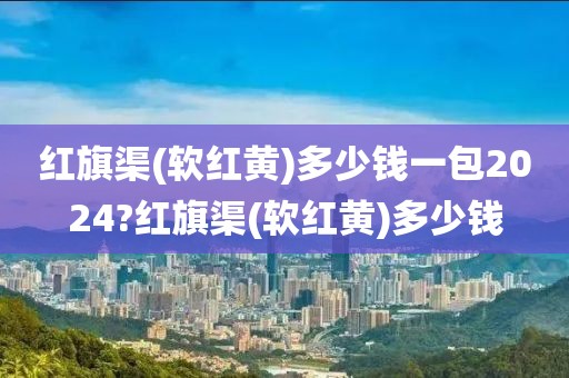 红旗渠(软红黄)多少钱一包2024?红旗渠(软红黄)多少钱