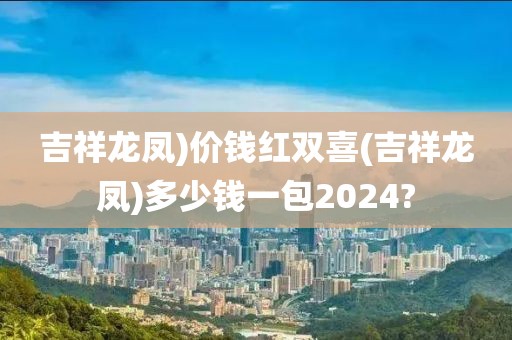 吉祥龙凤)价钱红双喜(吉祥龙凤)多少钱一包2024?