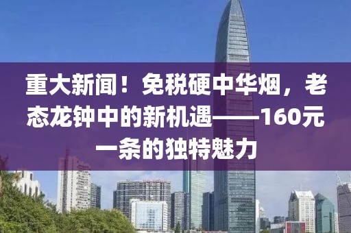 重大新闻！免税硬中华烟，老态龙钟中的新机遇——160元一条的独特魅力