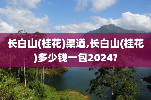 长白山(桂花)渠道,长白山(桂花)多少钱一包2024?