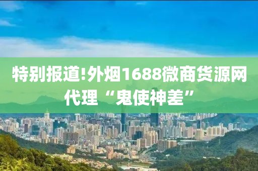 特别报道!外烟1688微商货源网代理“鬼使神差”