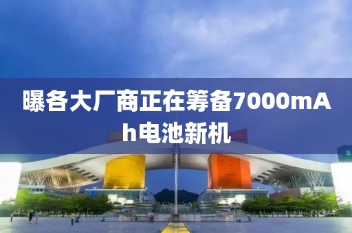 曝各大厂商正在筹备7000mAh电池新机