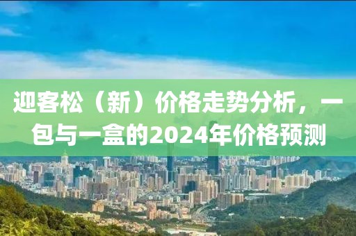 迎客松（新）价格走势分析，一包与一盒的2024年价格预测