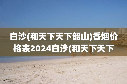 白沙(和天下天下韶山)香烟价格表2024白沙(和天下天下