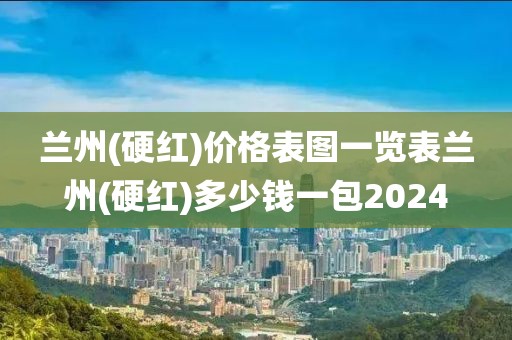 兰州(硬红)价格表图一览表兰州(硬红)多少钱一包2024