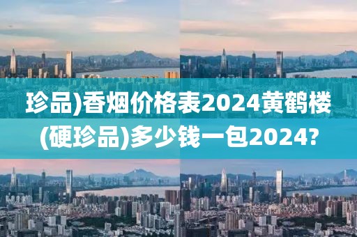 珍品)香烟价格表2024黄鹤楼(硬珍品)多少钱一包2024?