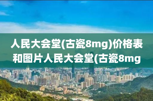 人民大会堂(古瓷8mg)价格表和图片人民大会堂(古瓷8mg