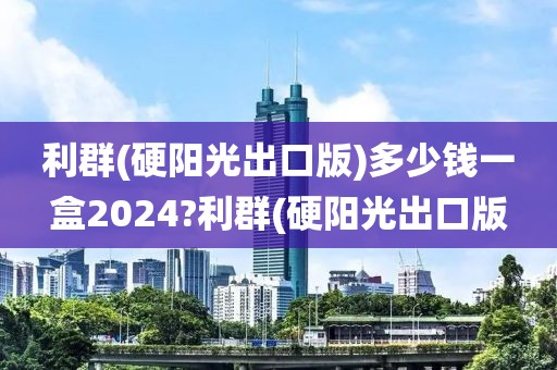 利群(硬阳光出口版)多少钱一盒2024?利群(硬阳光出口版