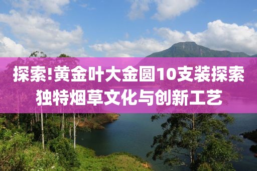 探索!黄金叶大金圆10支装探索独特烟草文化与创新工艺