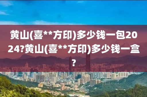 黄山(喜**方印)多少钱一包2024?黄山(喜**方印)多少钱一盒?