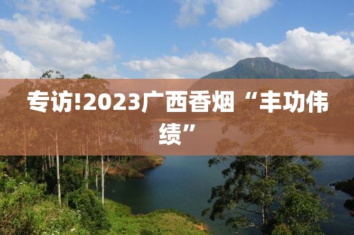 专访!2023广西香烟“丰功伟绩”